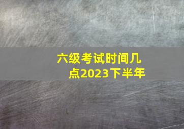 六级考试时间几点2023下半年