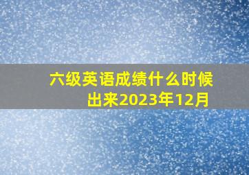 六级英语成绩什么时候出来2023年12月