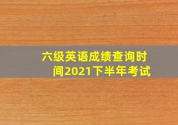 六级英语成绩查询时间2021下半年考试