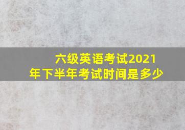 六级英语考试2021年下半年考试时间是多少