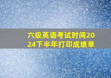 六级英语考试时间2024下半年打印成绩单