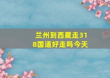 兰州到西藏走318国道好走吗今天