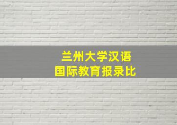 兰州大学汉语国际教育报录比