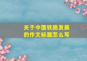 关于中国铁路发展的作文标题怎么写