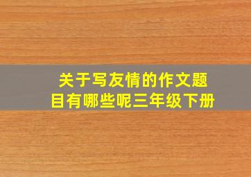 关于写友情的作文题目有哪些呢三年级下册