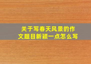 关于写春天风景的作文题目新颖一点怎么写