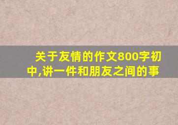 关于友情的作文800字初中,讲一件和朋友之间的事