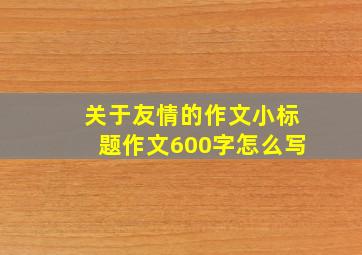 关于友情的作文小标题作文600字怎么写