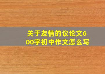 关于友情的议论文600字初中作文怎么写