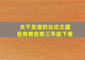 关于友谊的议论文题目有哪些呢三年级下册