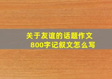 关于友谊的话题作文800字记叙文怎么写