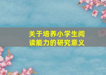 关于培养小学生阅读能力的研究意义