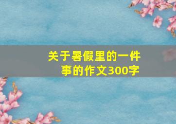 关于暑假里的一件事的作文300字