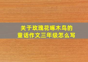 关于玫瑰花啄木鸟的童话作文三年级怎么写