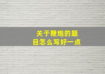 关于鞭炮的题目怎么写好一点