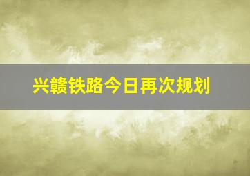 兴赣铁路今日再次规划