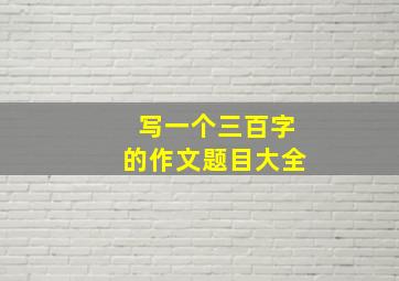 写一个三百字的作文题目大全