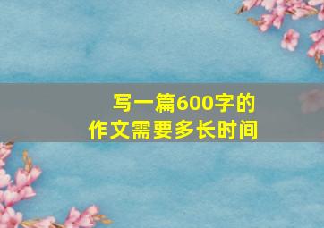 写一篇600字的作文需要多长时间