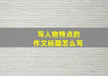 写人物特点的作文标题怎么写