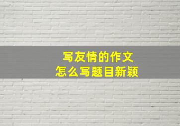 写友情的作文怎么写题目新颖