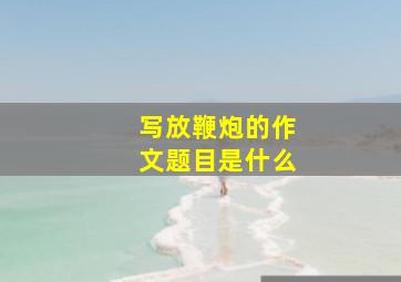 写放鞭炮的作文题目是什么