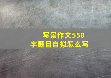 写景作文550字题目自拟怎么写