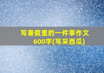 写暑假里的一件事作文600字(写采西瓜)