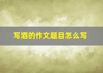 写酒的作文题目怎么写