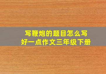 写鞭炮的题目怎么写好一点作文三年级下册