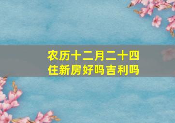 农历十二月二十四住新房好吗吉利吗