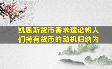 凯恩斯货币需求理论将人们持有货币的动机归纳为