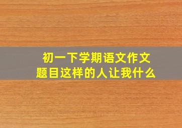 初一下学期语文作文题目这样的人让我什么