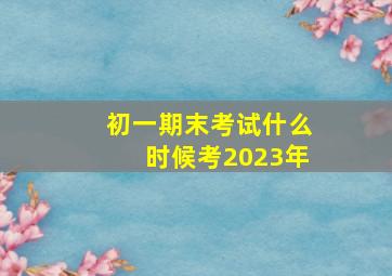 初一期末考试什么时候考2023年