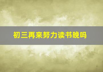 初三再来努力读书晚吗