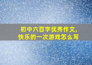 初中六百字优秀作文,快乐的一次游戏怎么写