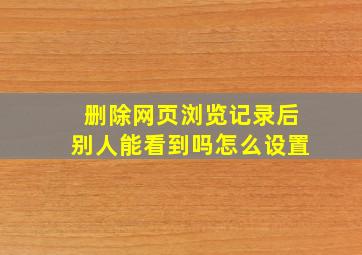 删除网页浏览记录后别人能看到吗怎么设置