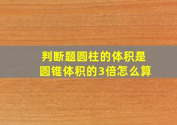 判断题圆柱的体积是圆锥体积的3倍怎么算