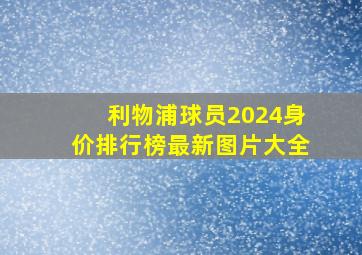 利物浦球员2024身价排行榜最新图片大全