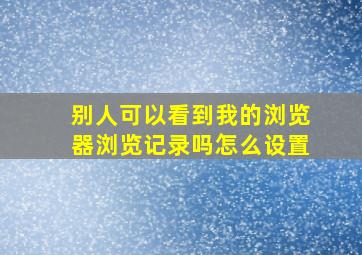 别人可以看到我的浏览器浏览记录吗怎么设置