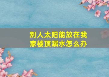 别人太阳能放在我家楼顶漏水怎么办