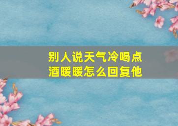 别人说天气冷喝点酒暖暖怎么回复他