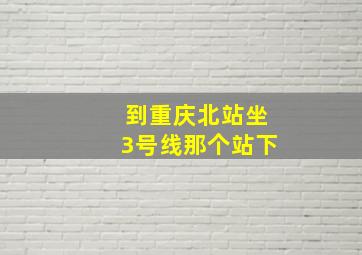 到重庆北站坐3号线那个站下