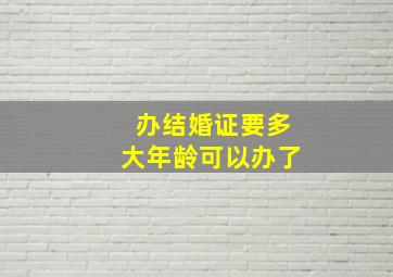 办结婚证要多大年龄可以办了