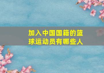 加入中国国籍的篮球运动员有哪些人