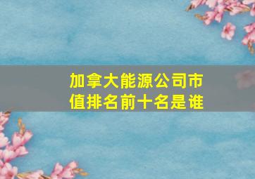 加拿大能源公司市值排名前十名是谁