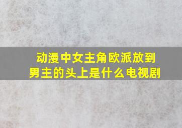 动漫中女主角欧派放到男主的头上是什么电视剧