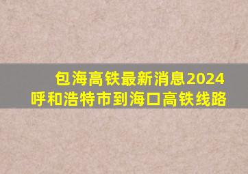 包海高铁最新消息2024呼和浩特市到海口高铁线路