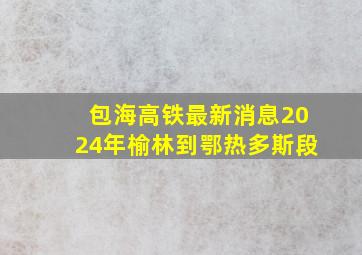 包海高铁最新消息2024年榆林到鄂热多斯段