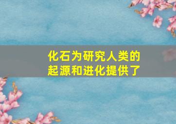 化石为研究人类的起源和进化提供了