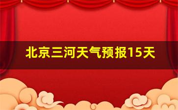 北京三河天气预报15天